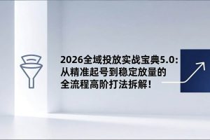 （17156期）2026全域投放实战宝典5.0：从精准起号到稳定放量的全流程高阶打法拆解！