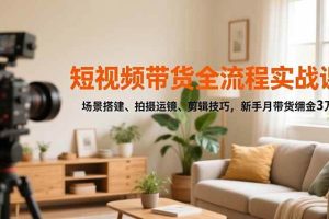 （16680期）短视频带货全流程实战课，场景搭建、拍摄运镜、剪辑技巧，新手月带货佣金3万+